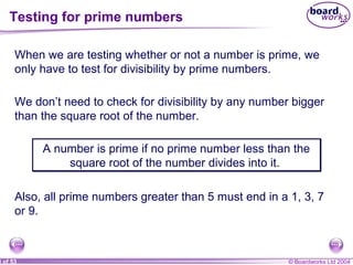 © Boardworks Ltd 20048 of 53
Testing for prime numbers
When we are testing whether or not a number is prime, we
only have to test for divisibility by prime numbers.
We don’t need to check for divisibility by any number bigger
than the square root of the number.
A number is prime if no prime number less than the
square root of the number divides into it.
A number is prime if no prime number less than the
square root of the number divides into it.
Also, all prime numbers greater than 5 must end in a 1, 3, 7
or 9.
 