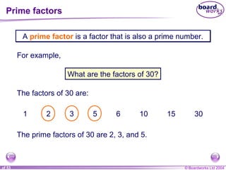 © Boardworks Ltd 20041 of 53
A prime factor is a factor that is also a prime number.A prime factor is a factor that is also a prime number.
For example,
What are the factors of 30?
The factors of 30 are:
1 2 3 5 6 10 15 30
The prime factors of 30 are 2, 3, and 5.
Prime factors
 