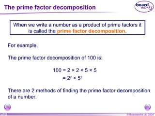 © Boardworks Ltd 20043 of 53
The prime factor decomposition
When we write a number as a product of prime factors it
is called the prime factor decomposition.
When we write a number as a product of prime factors it
is called the prime factor decomposition.
For example,
The prime factor decomposition of 100 is:
There are 2 methods of finding the prime factor decomposition
of a number.
100 = 2 × 2 × 5 × 5
= 22
× 52
 