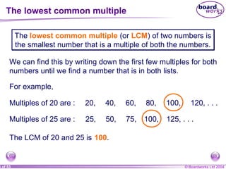 © Boardworks Ltd 20044 of 53
The lowest common multiple
The lowest common multiple (or LCM) of two numbers is
the smallest number that is a multiple of both the numbers.
The lowest common multiple (or LCM) of two numbers is
the smallest number that is a multiple of both the numbers.
We can find this by writing down the first few multiples for both
numbers until we find a number that is in both lists.
For example,
Multiples of 20 are : 20, 40, 60, 80, 100, 120, . . .
Multiples of 25 are : 25, 50, 75, 100, 125, . . .
The LCM of 20 and 25 is 100.
 