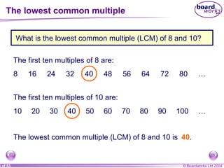 © Boardworks Ltd 20045 of 53
The first ten multiples of 8 are:
8 16 24 32 40 48 56 64 72 80 …
The first ten multiples of 10 are:
10 20 30 40 50 60 70 80 90 100 …
The lowest common multiple (LCM) of 8 and 10 is 40.
What is the lowest common multiple (LCM) of 8 and 10?
The lowest common multiple
 