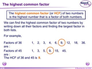 © Boardworks Ltd 20048 of 53
The highest common factor
The highest common factor (or HCF) of two numbers
is the highest number that is a factor of both numbers.
The highest common factor (or HCF) of two numbers
is the highest number that is a factor of both numbers.
We can find the highest common factor of two numbers by
writing down all their factors and finding the largest factor in
both lists.
For example,
Factors of 36
are :
1, 2, 3, 4, 6, 9, 12, 18, 36.
Factors of 45
are :
1, 3, 5, 9, 15, 45.
The HCF of 36 and 45 is 9.
 
