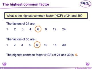 © Boardworks Ltd 20049 of 53
What is the highest common factor (HCF) of 24 and 30?
The factors of 24 are:
1 2 3 4 6 8 12 24
The factors of 30 are:
1 2 3 5 6 10 15 30
The highest common factor (HCF) of 24 and 30 is 6.
The highest common factor
 