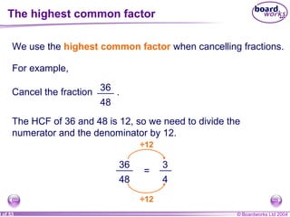 © Boardworks Ltd 20040 of 53
We use the highest common factor when cancelling fractions.
For example,
Cancel the fraction .36
48
The HCF of 36 and 48 is 12, so we need to divide the
numerator and the denominator by 12.
36
48
=
÷12
3
÷12
4
The highest common factor
 