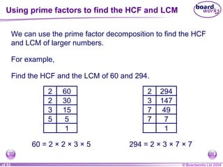 © Boardworks Ltd 20041 of 53
We can use the prime factor decomposition to find the HCF
and LCM of larger numbers.
For example,
Find the HCF and the LCM of 60 and 294.
602
302
153
55
1
60 = 2 × 2 × 3 × 5
2942
1473
497
77
1
294 = 2 × 3 × 7 × 7
Using prime factors to find the HCF and LCM
 