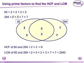 © Boardworks Ltd 20042 of 53
60 294
60 = 2 × 2 × 3 × 5
294 = 2 × 3 × 7 × 7
22
35
7
7
HCF of 60 and 294 = 2 × 3 = 6
LCM of 60 and 294 = 2 × 5 × 2 × 3 × 7 × 7 = 2940
Using prime factors to find the HCF and LCM
 