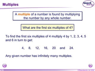 © Boardworks Ltd 2004of 53
Multiples
A multiple of a number is found by multiplying
the number by any whole number.
A multiple of a number is found by multiplying
the number by any whole number.
What are the first six multiples of 4?
To find the first six multiples of 4 multiply 4 by 1, 2, 3, 4, 5
and 6 in turn to get:
4, 8, 12, 16, 20 and 24.
Any given number has infinitely many multiples.
 