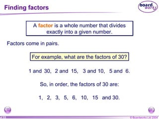 © Boardworks Ltd 2004of 53
Finding factors
A factor is a whole number that divides
exactly into a given number.
A factor is a whole number that divides
exactly into a given number.
Factors come in pairs.
For example, what are the factors of 30?
1 and 30, 2 and 15, 3 and 10, 5 and 6.
So, in order, the factors of 30 are:
1, 2, 3, 5, 6, 10, 15 and 30.
 