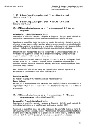 ESPECIFICACIONES TECNICAS “Instalación del Sistema de Alcantarillado en el AA.HH.
Señor de los Milagros y C.P. Casa Blanca, Distrito de Cerro
Azul, Provincia de Cañete - Lima
3.1.35 Relleno Comp. Zanja (pulso.) p/tub TN de 5.01 - 6.00 m. prof.
Similar al ítem 03.01.24
3.1.36 Relleno Comp. Zanja (pulso.) p/tub TN de 6.01 - 7.00 m. prof.
Similar al ítem 03.01.24
03.01.37 Eliminación de desmonte (carg. +v) en terreno normal R= 5 Km. con
maquinaria
Descripción y Procedimiento Constructivo:
Comprende la remoción, carguío, transporte y descarga de todo aquel material de
desmonte en los lugares permitidos para la acumulación del material sobrante.
Considera en su análisis, todos los gastos necesarios de suministro de toda la mano de
obra que incluye leyes sociales , equipos y herramientas manuales para la eliminación
del material excedente proveniente de la excavación en terreno normal, sobrante de los
rellenos y de todos los trabajos complementarios correspondientes realizados.
El desmonte será transportado, desde el punto medio de un tramo designado entre el
Contratista y el Supervisor hasta 5 Km. a la redonda, siempre y cuando el área de
disposición sea un botadero o relleno sanitario.
Para la eliminación se usará camiones volquete 4x2 140-210 HP 6 m3 y cargador frontal
s/llantas 80-95 HP 1.5-1.75 YD3, y personal técnico debidamente entrenada para la
ejecución de dicha tarea. Los operadores de dicha maquinaria están considerados en el
análisis de costos unitarios.
El contratista realizará todos los trabajos complementarios necesarios para que la
eliminación del material excedente sea lo más adecuado.
Unidad de Medida:
Se medirá y pagará por “m3” la eliminación de material excavado
Forma de Pago:
El pago por la eliminación de mat. excavado será según lo indicado en la medición o
según el porcentaje de avance y se hará de acuerdo al precio estipulado en la partida del
presupuesto.
03.01.38 Eliminación de desmonte (carg. +v) en terreno rocoso R= 5 Km. con
maquinaria, para relleno plataforma CD-01
Descripción y Procedimiento Constructivo:
Comprende la remoción, carguío, transporte y descarga de todo aquel material de
sobrante para el relleno de la plataforma de la cámara de bombeo CD-01
Considera en su análisis, todos los gastos necesarios de suministro de toda la mano de
obra que incluye leyes sociales , equipos y herramientas manuales para el transporte del
material excedente proveniente de la excavación en terreno rocoso, sobrante de los
rellenos y de todos los trabajos complementarios correspondientes realizados.
10
 