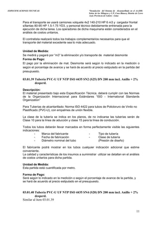 ESPECIFICACIONES TECNICAS “Instalación del Sistema de Alcantarillado en el AA.HH.
Señor de los Milagros y C.P. Casa Blanca, Distrito de Cerro
Azul, Provincia de Cañete - Lima
Para el transporte se usará camiones volquete 4x2 140-210 HP 6 m3 y cargador frontal
s/llantas 80-95 HP 1.5-1.75 YD3, y personal técnico debidamente entrenada para la
ejecución de dicha tarea. Los operadores de dicha maquinaria están considerados en el
análisis de costos unitarios.
El contratista realizará todos los trabajos complementarios necesarios para que el
transporte del material excedente sea lo más adecuado.
Unidad de Medida:
Se medirá y pagará por “m3” la eliminación y/o transporte de material desmonte
Forma de Pago:
El pago por la eliminación de mat. Desmonte será según lo indicado en la medición o
según el porcentaje de avance y se hará de acuerdo al precio estipulado en la partida del
presupuesto.
03.01.39 Tubería PVC-U UF NTP ISO 4435 SN2 (S25) DN 200 mm incl. Anillo + 2%
desperd.
Descripción:
El material presentado bajo esta Especificación Técnica, deberá cumplir con las Normas
de la Organización Internacional para Estándares “ISO - International Standards
Organization”
Para Tuberías de alcantarillado: Norma ISO 4422 para tubos de Policloruro de Vinilo no
Plastificado (PVC-U), con empalmes de unión flexible.
La clase de la tubería se indica en los planos, de no indicarse las tuberías serán de
Clase 10 para la línea de aducción y clase 15 para la línea de conducción.
Todos los tubos deberán llevar marcados en forma perfectamente visible las siguientes
indicaciones:
- Marca del fabricante - Tipo de tubería
- Fecha de fabricación - Clase de tubería
- Diámetro nominal del tubo (Presión de diseño)
El fabricante podrá mostrar en los tubos cualquier indicación adicional que estime
conveniente.
La calidad y características de los insumos a suministrar utilizar se detallan en el análisis
de costos unitarios para dicha partida.
Unidad de Medida:
Esta partida está cuantificada por metro.
Forma de Pago:
Será según lo indicado en la medición o según el porcentaje de avance de la partida, y
se hará de acuerdo al precio estipulado en el presupuesto.
03.01.40 Tubería PVC-U UF NTP ISO 4435 SN4 (S20) DN 200 mm incl. Anillo + 2%
desperd.
Similar al ítem 03.01.39
11
 