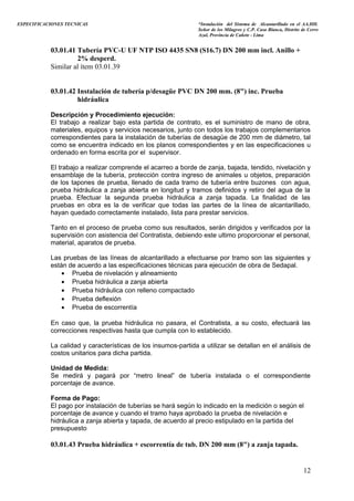 ESPECIFICACIONES TECNICAS “Instalación del Sistema de Alcantarillado en el AA.HH.
Señor de los Milagros y C.P. Casa Blanca, Distrito de Cerro
Azul, Provincia de Cañete - Lima
03.01.41 Tubería PVC-U UF NTP ISO 4435 SN8 (S16.7) DN 200 mm incl. Anillo +
2% desperd.
Similar al ítem 03.01.39
03.01.42 Instalación de tubería p/desagüe PVC DN 200 mm. (8") inc. Prueba
hidráulica
Descripción y Procedimiento ejecución:
El trabajo a realizar bajo esta partida de contrato, es el suministro de mano de obra,
materiales, equipos y servicios necesarios, junto con todos los trabajos complementarios
correspondientes para la instalación de tuberías de desagüe de 200 mm de diámetro, tal
como se encuentra indicado en los planos correspondientes y en las especificaciones u
ordenado en forma escrita por el supervisor.
El trabajo a realizar comprende el acarreo a borde de zanja, bajada, tendido, nivelación y
ensamblaje de la tubería, protección contra ingreso de animales u objetos, preparación
de los tapones de prueba, llenado de cada tramo de tubería entre buzones con agua,
prueba hidráulica a zanja abierta en longitud y tramos definidos y retiro del agua de la
prueba. Efectuar la segunda prueba hidráulica a zanja tapada. La finalidad de las
pruebas en obra es la de verificar que todas las partes de la línea de alcantarillado,
hayan quedado correctamente instalado, lista para prestar servicios.
Tanto en el proceso de prueba como sus resultados, serán dirigidos y verificados por la
supervisión con asistencia del Contratista, debiendo este ultimo proporcionar el personal,
material, aparatos de prueba.
Las pruebas de las líneas de alcantarillado a efectuarse por tramo son las siguientes y
están de acuerdo a las especificaciones técnicas para ejecución de obra de Sedapal.
• Prueba de nivelación y alineamiento
• Prueba hidráulica a zanja abierta
• Prueba hidráulica con relleno compactado
• Prueba deflexión
• Prueba de escorrentía
En caso que, la prueba hidráulica no pasara, el Contratista, a su costo, efectuará las
correcciones respectivas hasta que cumpla con lo establecido.
La calidad y características de los insumos-partida a utilizar se detallan en el análisis de
costos unitarios para dicha partida.
Unidad de Medida:
Se medirá y pagará por “metro lineal” de tubería instalada o el correspondiente
porcentaje de avance.
Forma de Pago:
El pago por instalación de tuberías se hará según lo indicado en la medición o según el
porcentaje de avance y cuando el tramo haya aprobado la prueba de nivelación e
hidráulica a zanja abierta y tapada, de acuerdo al precio estipulado en la partida del
presupuesto
03.01.43 Prueba hidráulica + escorrentía de tub. DN 200 mm (8") a zanja tapada.
12
 