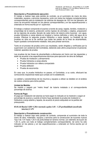 ESPECIFICACIONES TECNICAS “Instalación del Sistema de Alcantarillado en el AA.HH.
Señor de los Milagros y C.P. Casa Blanca, Distrito de Cerro
Azul, Provincia de Cañete - Lima
Descripción y Procedimiento ejecución:
El trabajo a realizar bajo esta partida de contrato, es el suministro de mano de obra,
materiales, equipos y servicios necesarios, junto con todos los trabajos complementarios
correspondientes para la instalación de tuberías de desagüe de 100 mm de diámetro, tal
como se encuentra indicado en los planos correspondientes y en las especificaciones u
ordenado en forma escrita por el supervisor.
El trabajo a realizar comprende el acarreo a borde de zanja, bajada, tendido, nivelación y
ensamblaje de la tubería, protección contra ingreso de animales u objetos, preparación
de los tapones de prueba, llenado de cada tramo de tubería entre buzones con agua,
prueba hidráulica a zanja abierta en longitud y tramos definidos y retiro del agua de la
prueba. Efectuar la segunda prueba hidráulica a zanja tapada. La finalidad de las
pruebas en obra es la de verificar que todas las partes de la línea de alcantarillado,
hayan quedado correctamente instalado, lista para prestar servicios.
Tanto en el proceso de prueba como sus resultados, serán dirigidos y verificados por la
supervisión con asistencia del Contratista, debiendo este ultimo proporcionar el personal,
material, aparatos de prueba.
Las pruebas de las líneas de alcantarillado a efectuarse por tramo son las siguientes y
están de acuerdo a las especificaciones técnicas para ejecución de obra de Sedapal.
• Prueba de nivelación y alineamiento
• Prueba hidráulica a zanja abierta
• Prueba hidráulica con relleno compactado
• Prueba deflexión
• Prueba de escorrentía
En caso que, la prueba hidráulica no pasara, el Contratista, a su costo, efectuará las
correcciones respectivas hasta que cumpla con lo establecido.
La calidad y características de los insumos y equipos a utilizar se detallan en el análisis
de costos unitarios para dicha partida.
Unidad de Medida:
Se medirá y pagará por “metro lineal” de tubería instalada o el correspondiente
porcentaje de avance.
Forma de Pago:
El pago por instalación de tuberías se hará según lo indicado en la medición o según el
porcentaje de avance y cuando el tramo haya aprobado la prueba de nivelación e
hidráulica a zanja abierta y tapada, de acuerdo al precio estipulado en la partida del
presupuesto.
03.01.44 Buzón I (DI=1.20) t-normal a pulso 1.01 - 1.25 profundidad (encofrado
interior) C-PV
Descripción y Procedimiento construcción:
El trabajo a realizar bajo esta partida de contrato, comprende el suministro de toda la
mano de obra, materiales, equipos y servicios para la construcción de buzones nuevos
Tipo I de 1.01 hasta 1.25 m de profundidad en terreno normal, con diámetro de buzón de
1.20 m, junto con todo el trabajo complementario correspondiente, tal como ha sido
indicado en los planos y en las especificaciones u ordenado en forma escrita por el
supervisor.
13
 