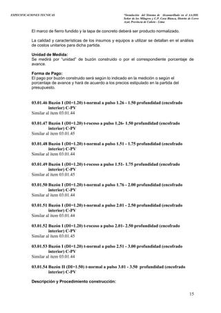 ESPECIFICACIONES TECNICAS “Instalación del Sistema de Alcantarillado en el AA.HH.
Señor de los Milagros y C.P. Casa Blanca, Distrito de Cerro
Azul, Provincia de Cañete - Lima
El marco de fierro fundido y la tapa de concreto deberá ser producto normalizado.
La calidad y características de los insumos y equipos a utilizar se detallan en el análisis
de costos unitarios para dicha partida.
Unidad de Medida:
Se medirá por “unidad” de buzón construido o por el correspondiente porcentaje de
avance.
Forma de Pago:
El pago por buzón construido será según lo indicado en la medición o según el
porcentaje de avance y hará de acuerdo a los precios estipulado en la partida del
presupuesto.
03.01.46 Buzón I (DI=1.20) t-normal a pulso 1.26 - 1.50 profundidad (encofrado
interior) C-PV
Similar al ítem 03.01.44
03.01.47 Buzón I (DI=1.20) t-rocoso a pulso 1.26- 1.50 profundidad (encofrado
interior) C-PV
Similar al ítem 03.01.45
03.01.48 Buzón I (DI=1.20) t-normal a pulso 1.51 - 1.75 profundidad (encofrado
interior) C-PV
Similar al ítem 03.01.44
03.01.49 Buzón I (DI=1.20) t-rocoso a pulso 1.51- 1.75 profundidad (encofrado
interior) C-PV
Similar al ítem 03.01.45
03.01.50 Buzón I (DI=1.20) t-normal a pulso 1.76 - 2.00 profundidad (encofrado
interior) C-PV
Similar al ítem 03.01.44
03.01.51 Buzón I (DI=1.20) t-normal a pulso 2.01 - 2.50 profundidad (encofrado
interior) C-PV
Similar al ítem 03.01.44
03.01.52 Buzón I (DI=1.20) t-rocoso a pulso 2.01- 2.50 profundidad (encofrado
interior) C-PV
Similar al ítem 03.01.45
03.01.53 Buzón I (DI=1.20) t-normal a pulso 2.51 - 3.00 profundidad (encofrado
interior) C-PV
Similar al ítem 03.01.44
03.01.54 Buzón II (DI=1.50) t-normal a pulso 3.01 - 3.50 profundidad (encofrado
interior) C-PV
Descripción y Procedimiento construcción:
15
 