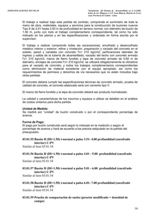 ESPECIFICACIONES TECNICAS “Instalación del Sistema de Alcantarillado en el AA.HH.
Señor de los Milagros y C.P. Casa Blanca, Distrito de Cerro
Azul, Provincia de Cañete - Lima
El trabajo a realizar bajo esta partida de contrato, comprende el suministro de toda la
mano de obra, materiales, equipos y servicios para la construcción de buzones nuevos
Tipo II de 3.01 hasta 3.50 m de profundidad en terreno normal, con diámetro de buzón de
1.50 m, junto con todo el trabajo complementario correspondiente, tal como ha sido
indicado en los planos y en las especificaciones u ordenado en forma escrita por el
supervisor.
El trabajo a realizar comprende todas las excavaciones; encofrado y desencofrado
metálico interior y exterior; refine y nivelación; preparación y vaciado del concreto en el
solado; pared y canaleta con concreto f’c= 210 kg/cm2; perforaciones laterales de
ingreso y salida de la tubería de alcantarillado; vaciado del techo con concreto armado
f’c= 210 kg/cm2; marco de fierro fundido y tapa de concreto armado de 0.60 m de
diámetro; anclajes de concreto f’c= 210 kg/cm2; se utilizará obligatoriamente la vibradora
para el vaciado de concreto; y todos los trabajos complementarios correspondientes
como eliminación de material excedente con el equipo apropiado. así como los
requerimientos de permisos y derechos de vía necesarios que no están incluidos bajo
otras partidas.
El concreto deberá cumplir las especificaciones técnicas de concreto armado, prueba de
calidad de concreto, el concreto elaborado será con cemento tipo V.
El marco de fierro fundido y la tapa de concreto deberá ser producto normalizado.
La calidad y características de los insumos y equipos a utilizar se detallan en el análisis
de costos unitarios para dicha partida.
Unidad de Medida:
Se medirá por “unidad” de buzón construido o por el correspondiente porcentaje de
avance.
Forma de Pago:
El pago por buzón construido será según lo indicado en la medición o según el
porcentaje de avance y hará de acuerdo a los precios estipulado en la partida del
presupuesto.
03.01.55 Buzón II (DI=1.50) t-normal a pulso 3.51- 4.00 profundidad (encofrado
interior) C-PV
Similar al ítem 03.01.54
03.01.56 Buzón II (DI=1.50) t-normal a pulso 4.01 - 5.00 profundidad (encofrado
interior) C-PV
Similar al ítem 03.01.54
03.01.57 Buzón II (DI=1.50) t-normal a pulso 5.01 - 6.00 profundidad (encofrado
interior) C-PV
Similar al ítem 03.01.54
03.01.58 Buzón II (DI=1.50) t-normal a pulso 6.01- 7.00 profundidad (encofrado
interior) C-PV
Similar al ítem 03.01.54
03.01.59 Prueba de compactación de suelos (proctor modificado + densidad de
campo)
16
 