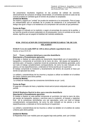 ESPECIFICACIONES TECNICAS “Instalación del Sistema de Alcantarillado en el AA.HH.
Señor de los Milagros y C.P. Casa Blanca, Distrito de Cerro
Azul, Provincia de Cañete - Lima
De presentarse resultados negativos en las pruebas de calidad de concreto,
adicionalmente de subsanar el trabajo desarrollado, el contratista asumirá el costo de las
nuevas pruebas en cantidad igual al número de pruebas no aceptadas.
Unidad de Medida:
Se medirá y pagará por “unidad” de prueba de resistencia a la compresión. Para el pago
es indispensable que el resultado de la prueba de resistencia a la comprensión del
testigo sea igual o mayor a la resistencia a la compresión del concreto al que pertenece.
Forma de Pago:
Será según lo indicado en la medición o según el porcentaje de avance de la partida, y
se hará de acuerdo al precio estipulado en el presupuesto; como el contrato es de suma
alzada, significa que se pagará la totalidad del metrado establecido.
03.06 INSTALACION DE CONEXIONES DOMICILIARIAS "SR. DE LOS
MILAGROS"
03.06.01 Cerco de malla HDP de 1.00 m altura p/límite seguridad de obra
Similar al ítem 03.01.02
3.6.2 Trazo y replanteo inicial para conexión domiciliaria
Descripción y Procedimiento ejecución:
El trabajo a realizar en esta partida es típicamente desarrollado por el especialista en
topografía y comprende el suministro de la mano de obra, del equipo de topografía y
servicios para el trazado y replanteo inicial de conexiones domiciliarias generales, junto
con todo el trabajo complementario correspondiente, tal como ha sido indicado en los
planos y en las especificaciones u ordenado en forma escrita por el supervisor.
El trabajo comprende la nivelación y levantamiento del terreno de acuerdo al trazo por
donde se ejecutará las obras.
La calidad y características de los insumos y equipos a utilizar se detallan en el análisis
de costos unitarios para dicha partida.
Unidad de Medida:
La unidad de medida para las conexiones domiciliarias es por (und).
Forma de Pago:
El pago por concepto de trazo y replanteo inicial será el precio estipulado para esta
partida
03.06.03 Replanteo final de la obra, para conexión domiciliaria
Descripción y Procedimiento ejecución:
El trabajo a realizar en esta partida comprende el suministro de toda la mano de obra,
del equipo de topografía, equipos y servicios para la nivelación, el trazado y replanteo
final de la conexiones domiciliarias una vez ejecutados, junto con todo el trabajo
complementario correspondiente, tal como ha sido indicado en los planos y en las
especificaciones u ordenado en forma escrita por el supervisor.
La calidad y características de los insumos a utilizar se detallan en el análisis de costos
unitarios para dicha partida.
Unidad de Medida:
El Replanteo final a ser medido para ser pagado bajo esta partida, será por Unidad.
18
 