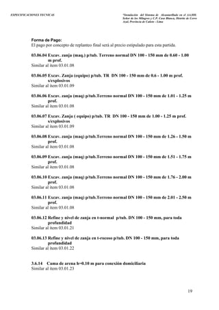 ESPECIFICACIONES TECNICAS “Instalación del Sistema de Alcantarillado en el AA.HH.
Señor de los Milagros y C.P. Casa Blanca, Distrito de Cerro
Azul, Provincia de Cañete - Lima
Forma de Pago:
El pago por concepto de replanteo final será al precio estipulado para esta partida.
03.06.04 Excav. zanja (maq.) p/tub. Terreno normal DN 100 - 150 mm de 0.60 - 1.00
m prof.
Similar al ítem 03.01.08
03.06.05 Excav. Zanja (equipo) p/tub. TR DN 100 - 150 mm de 0.6 - 1.00 m prof.
s/explosivos
Similar al ítem 03.01.09
03.06.06 Excav. zanja (maq) p/tub.Terreno normal DN 100 - 150 mm de 1.01 - 1.25 m
prof.
Similar al ítem 03.01.08
03.06.07 Excav. Zanja ( equipo) p/tub. TR DN 100 - 150 mm de 1.00 - 1.25 m prof.
s/explosivos
Similar al ítem 03.01.09
03.06.08 Excav. zanja (maq) p/tub.Terreno normal DN 100 - 150 mm de 1.26 - 1.50 m
prof.
Similar al ítem 03.01.08
03.06.09 Excav. zanja (maq) p/tub.Terreno normal DN 100 - 150 mm de 1.51 - 1.75 m
prof.
Similar al ítem 03.01.08
03.06.10 Excav. zanja (maq) p/tub.Terreno normal DN 100 - 150 mm de 1.76 - 2.00 m
prof.
Similar al ítem 03.01.08
03.06.11 Excav. zanja (maq) p/tub.Terreno normal DN 100 - 150 mm de 2.01 - 2.50 m
prof.
Similar al ítem 03.01.08
03.06.12 Refine y nivel de zanja en t-normal p/tub. DN 100 - 150 mm, para toda
profundidad
Similar al ítem 03.01.21
03.06.13 Refine y nivel de zanja en t-rocoso p/tub. DN 100 - 150 mm, para toda
profundidad
Similar al ítem 03.01.22
3.6.14 Cama de arena h=0.10 m para conexión domiciliaria
Similar al ítem 03.01.23
19
 