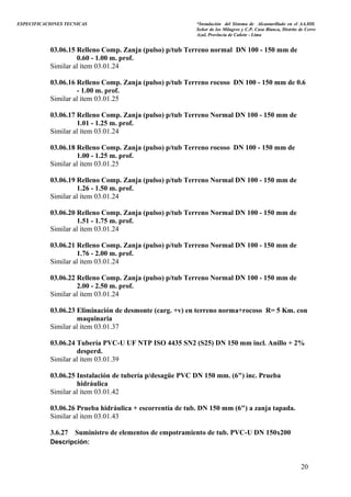 ESPECIFICACIONES TECNICAS “Instalación del Sistema de Alcantarillado en el AA.HH.
Señor de los Milagros y C.P. Casa Blanca, Distrito de Cerro
Azul, Provincia de Cañete - Lima
03.06.15 Relleno Comp. Zanja (pulso) p/tub Terreno normal DN 100 - 150 mm de
0.60 - 1.00 m. prof.
Similar al ítem 03.01.24
03.06.16 Relleno Comp. Zanja (pulso) p/tub Terreno rocoso DN 100 - 150 mm de 0.6
- 1.00 m. prof.
Similar al ítem 03.01.25
03.06.17 Relleno Comp. Zanja (pulso) p/tub Terreno Normal DN 100 - 150 mm de
1.01 - 1.25 m. prof.
Similar al ítem 03.01.24
03.06.18 Relleno Comp. Zanja (pulso) p/tub Terreno rocoso DN 100 - 150 mm de
1.00 - 1.25 m. prof.
Similar al ítem 03.01.25
03.06.19 Relleno Comp. Zanja (pulso) p/tub Terreno Normal DN 100 - 150 mm de
1.26 - 1.50 m. prof.
Similar al ítem 03.01.24
03.06.20 Relleno Comp. Zanja (pulso) p/tub Terreno Normal DN 100 - 150 mm de
1.51 - 1.75 m. prof.
Similar al ítem 03.01.24
03.06.21 Relleno Comp. Zanja (pulso) p/tub Terreno Normal DN 100 - 150 mm de
1.76 - 2.00 m. prof.
Similar al ítem 03.01.24
03.06.22 Relleno Comp. Zanja (pulso) p/tub Terreno Normal DN 100 - 150 mm de
2.00 - 2.50 m. prof.
Similar al ítem 03.01.24
03.06.23 Eliminación de desmonte (carg. +v) en terreno norma+rocoso R= 5 Km. con
maquinaria
Similar al ítem 03.01.37
03.06.24 Tubería PVC-U UF NTP ISO 4435 SN2 (S25) DN 150 mm incl. Anillo + 2%
desperd.
Similar al ítem 03.01.39
03.06.25 Instalación de tubería p/desagüe PVC DN 150 mm. (6") inc. Prueba
hidráulica
Similar al ítem 03.01.42
03.06.26 Prueba hidráulica + escorrentía de tub. DN 150 mm (6") a zanja tapada.
Similar al ítem 03.01.43
3.6.27 Suministro de elementos de empotramiento de tub. PVC-U DN 150x200
Descripción:
20
 