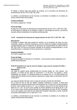 ESPECIFICACIONES TECNICAS “Instalación del Sistema de Alcantarillado en el AA.HH.
Señor de los Milagros y C.P. Casa Blanca, Distrito de Cerro
Azul, Provincia de Cañete - Lima
El trabajo a realizar bajo esta partida de contrato, es el suministro de elementos de
empotramiento de tub. PVC-U DN 150 x 200.
La calidad y características de los insumos a suministrar se detallan en el análisis de
costos unitarios para dicha partida.
Unidad de Medida:
Se medirá y pagará por “unidad”
Forma de Pago:
El pago por el suministro de elementos de empotramiento de tub. PVC- U DN 150 x 200 ,
se hará según lo indicado en la medición o según el porcentaje de avance y se hará de
acuerdo al precio estipulado en la partida del presupuesto.
3.6.28 Instalación de elementos de empotramiento de tub. PVC-U DN 150 – 200
Descripción:
El trabajo a realizar bajo esta partida de contrato, es el suministro de mano de obra,
materiales, equipos y servicios necesarios, junto con todos los trabajos complementarios
correspondientes para la instalación de elementos de empotramiento de tubería PVC-U
DN 150 a 200, tal como se encuentra indicado en los planos correspondientes y en las
especificaciones u ordenado en forma escrita por el supervisor.
Unidad de Medida:
Se medirá y pagará por “unidad “
Forma de Pago:
El pago será según lo indicado en la medición, y de acuerdo al precio estipulado en la
partida del presupuesto.
03.06.29 Suministro de caja de concreto simple y tapa concreto armado de 0.30m x
0.60m (C-PI)
Descripción.
Las cajas de registro serán prefabricadas de concreto simple, de tres cuerpos Las
paredes y el fondo de las cajas en proporción a 1:6 de 8cm. de espesor y serán
tarrajeadas con mortero 1:3 cemento-arena en un espesor de ½” y el fondo tendrá una
media caña del diámetro de las tuberías respectivas y luego pulido, la dimensión será de
0.30x0.60mt.
Las cajas de registro llevarán marco y tapa de concreto armado de 0.30x.60mt.
En el caso de que la caja de registro quedase ubicada en el jardín, la tapa será
prefabricada de concreto armado para una resistencia de 175 Kg./cm2. Llevará armadura
de fierro, cinco varillas de fierro ø ¼ “ en un sentido y otros tres en el otro sentido en las
tapas de 12” x 24”; así como cinco varillas en ambos sentidos en las tapas de 24” x 24”
en un mismo plano; llevará adicionalmente dos agarraderas de fierro de 3/8” enrasadas
con la cara superior de la tapa de que debe tener acabado frotachado y pulido, teniendo
los bordes redondeados con un radio de 0. 5 cm.
La calidad y características de los insumos a suministrar se detallan en el análisis de
costos unitarios para dicha partida.
21
 