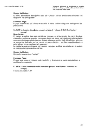 ESPECIFICACIONES TECNICAS “Instalación del Sistema de Alcantarillado en el AA.HH.
Señor de los Milagros y C.P. Casa Blanca, Distrito de Cerro
Azul, Provincia de Cañete - Lima
Unidad de Medida:
La forma de medición de la partida será por “unidad”, con las dimensiones indicadas en
los planos y el presupuesto.
Forma de Pago:
El pago se efectuará por unidad de acuerdo al precio unitario estipulado en la partida del
presupuesto
03.06.30 Instalación de caja de concreto y tapa de registro de 0.30x0.60 en terr-
normal
Descripción:
El trabajo a realizar bajo esta partida de contrato, es el suministro de mano de obra,
materiales, equipos y servicios necesarios, junto con todos los trabajos complementarios
correspondientes para la instalación de caja y tapa de registro de 0.30mx0.60m, tal como
se encuentra indicado en los planos correspondientes y en las especificaciones u
ordenado en forma escrita por el supervisor.
La calidad y características de los insumos y equipos a utilizar se detallan en el análisis
de costos unitarios para dicha partida.
Unidad de Medida:
Se medirá y pagará por “unidad “
Forma de Pago:
El pago será según lo indicado en la medición, y de acuerdo al precio estipulado en la
partida del presupuesto.
03.05.31 Prueba de compactación de suelos (proctor modificado + densidad de
campo)
Similar al ítem 03.01.59
22
 