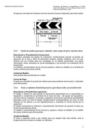 ESPECIFICACIONES TECNICAS “Instalación del Sistema de Alcantarillado en el AA.HH.
Señor de los Milagros y C.P. Casa Blanca, Distrito de Cerro
Azul, Provincia de Cañete - Lima
El pago por concepto de tranquera será de acuerdo al precio estipulado para esta partida
3.1.5 Puente de madera para pase vehicular, sobre zanja s/d (prov. durante obra)
Descripción y Procedimiento Constructivo:
El análisis considera los gastos de colocación, mantenimiento durante el período de
ejecución de la obra y retiro de elementos (madera, perfiles metálicos, etc.), los que
tendrán que ser móviles para ser empleados en su debida oportunidad. Los pases
vehiculares, serán colocados en zonas estratégicas y de acuerdo a la evaluación de la
Supervisión.
La calidad y características de los insumos-partida a utilizar se detallan en el análisis de
costos unitarios para dicha partida.
Unidad de Medida:
Esta partida está cuantificada por unidad.
Forma de Pago:
El pago por concepto de puente de madera para pase peatonal será el precio estipulado
para esta partida.
3.1.6 Trazo y replanteo inicial del proyecto para líneas-redes con estación total
Descripción y Procedimiento ejecución:
El trabajo a realizar en esta partida es típicamente desarrollado por el especialista en
topografía y comprende el suministro de la mano de obra, del equipo de topografía y
servicios para la nivelación, el trazado y replanteo inicial de las tuberías de alcantarillado
generales, junto con todo el trabajo complementario correspondiente, tal como ha sido
indicado en los planos y en las especificaciones u ordenado en forma escrita por el
supervisor.
El trabajo comprende la nivelación y levantamiento del terreno de acuerdo al trazo por
donde se ejecutará las obras.
La calidad y características de los insumos y equipos a utilizar se detallan en el análisis
de costos unitarios para dicha partida.
Unidad de Medida:
El trazo y replanteo inicial a ser medido para ser pagado bajo esta partida, será la
longitud total de la tubería a instalar, en kilómetro.
3
 