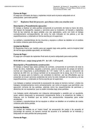 ESPECIFICACIONES TECNICAS “Instalación del Sistema de Alcantarillado en el AA.HH.
Señor de los Milagros y C.P. Casa Blanca, Distrito de Cerro
Azul, Provincia de Cañete - Lima
Forma de Pago:
El pago por concepto de trazo y replanteo inicial será el precio estipulado en el
presupuesto para esta partida.
3.1.7 Replanteo final del proyecto para líneas-redes con estación total
Descripción y Procedimiento ejecución:
El trabajo a realizar en esta partida comprende el suministro de toda la mano de obra,
del equipo de topografía, equipos y servicios para la nivelación, el trazado y replanteo
final de las tuberías de agua potable una vez ejecutados, junto con todo el trabajo
complementario correspondiente, tal como ha sido indicado en los planos y en las
especificaciones u ordenado en forma escrita por el supervisor.
La calidad y características de los insumos y equipos a utilizar se detallan en el análisis
de costos unitarios para dicha partida.
Unidad de Medida:
El Replanteo final a ser medido para ser pagado bajo esta partida, será la longitud total
de red de agua potable ejecutado, en kilómetro.
Forma de Pago:
El pago por concepto de replanteo final será al precio estipulado para esta partida.
03.01.08 Excav. zanja (maq) p/tub.TN de 1.01 - 1.25 m prof.
Descripción y Procedimiento construcción:
El trabajo a realizar bajo estas partidas de contrato, comprende el suministro de toda la
mano de obra, materiales, equipos y servicios, para la excavación de zanjas en terreno
normal con maquinaria a profundidades de 1.01 hasta 1.25 m, para la colocación de
tuberías de 200 mm; se incluye también en la excavación de la zanja, los 0.10 m de la
cama de apoyo para la tubería y se considera la demora por las dificultades que se
presenten al cruzar servicios existentes tal como ha sido indicado en los planos y en las
especificaciones, y ordenado en forma escrita por el supervisor.
Los trabajos a realizar comprende la excavación de zanja en terreno normal y todos los
trabajos complementarios como arriostramiento; así como el equipo que permitirán una
ejecución correcta de las partidas, además como los requerimientos de permisos y
derechos de vía necesarios, que no están incluidas bajo otras partidas.
Los trabajos serán efectuados con máquina retrocargador y asistido por un ayudante,
quien estará observado la excavación propiamente dicha y la presencia de cables o
tuberías con la finalidad que se tomen las precauciones necesarias para evitar
accidentes.
La calidad y características de los equipos a utilizar se detallan en el análisis de costos
unitarios para dicha partida.
Unidad de Medida:
La unidad de medida es el “metro lineal” de excavación de zanja o de acuerdo al
porcentaje de avance, en terreno normal de acuerdo a lo señalado en el metrado y
estipulado en esta partida del presupuesto.
Forma de Pago:
4
 