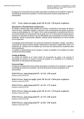 ESPECIFICACIONES TECNICAS “Instalación del Sistema de Alcantarillado en el AA.HH.
Señor de los Milagros y C.P. Casa Blanca, Distrito de Cerro
Azul, Provincia de Cañete - Lima
El pago por la excavación de las zanjas será según lo indicado en la medición o según el
porcentaje de avance de la partida, y se hará de acuerdo al precio estipulado en el
presupuesto.
3.1.9 Excav. Zanja con equipo p/tub. TR de 1.01 - 1.25 m prof. s/explosivos
Descripción y Procedimiento construcción:
El trabajo a realizar bajo estas partidas de contrato, comprende el suministro de toda la
mano de obra, materiales, equipos y servicios, para la excavación de zanjas en terreno
rocoso a profundidades de 1.01 hasta 1.25 m, para la colocación de tuberías de 200 mm;
se incluye también en la excavación de la zanja, los 0.10 m de la cama de apoyo para la
tubería y se considera la demora por las dificultades que se presenten al cruzar servicios
existentes, dichas excavaciones deberán iniciarse previa autorización en forma escrita
por el supervisor.
Los trabajos serán efectuados con ayuda de compresora neumática, martillo neumático,
y personal de campo quienes estarán observado la excavación propiamente dicha y la
presencia de tuberías con la finalidad que se tomen las precauciones necesarias para
evitar accidentes.
La calidad y características de los equipos a utilizar se detallan en el análisis de costos
unitarios para dicha partida.
Unidad de Medida:
La unidad de medida es el “metro lineal” de excavación de zanja o de acuerdo al
porcentaje de avance, en terreno normal de acuerdo a lo señalado en el metrado y
estipulado en esta partida del presupuesto.
Forma de Pago:
El pago por la excavación de las zanjas será según lo indicado en la medición o según el
porcentaje de avance de la partida, y se hará de acuerdo al precio estipulado en el
presupuesto.
03.01.10 Excav. zanja (maq) p/tub.TN de 1.26 - 1.50 m prof.
Similar al ítem 03.01.08
03.01.11 Excav. Zanja con equipo p/tub. TR de 1.26 - 1.50 m prof. s/explosivos
Similar al ítem 03.01.09
03.01.12 Excav. zanja (maq) p/tub.TN de 1.51 - 1.75 m prof.
Similar al ítem 03.01.08
03.01.13 Excav. Zanja con equipo p/tub. TR de 1.51 - 1.75 m prof. s/explosivos
Similar al ítem 03.01.09
03.01.14 Excav. zanja (maq) p/tub.TN de 1.76 - 2.00 m prof.
Similar al ítem 03.01.08
03.01.15 Excav. zanja (maq) p/tub.TN de 2.01 - 2.50 m prof.
Similar al ítem 03.01.08
5
 