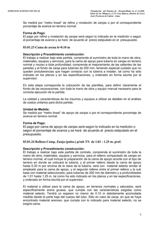 ESPECIFICACIONES TECNICAS “Instalación del Sistema de Alcantarillado en el AA.HH.
Señor de los Milagros y C.P. Casa Blanca, Distrito de Cerro
Azul, Provincia de Cañete - Lima
Se medirá por “metro lineal” de refine y nivelación de zanjas o por el correspondiente
porcentaje de avance en terreno normal.
Forma de Pago:
El pago por refine y nivelación de zanjas será según lo indicado en la medición o según
el porcentaje de avance y se hará de acuerdo al precio estipulado en el presupuesto.
03.01.23 Cama de arena h=0.10 m
Descripción y Procedimiento construcción:
El trabajo a realizar bajo esta partida, comprende el suministro de toda la mano de obra,
materiales, equipos y servicios, para la cama de apoyo para tubería en zanjas en terreno
normal y rocoso a toda profundidad; comprende el mejoramiento de las salientes de las
paredes y el fondo de zanja para tuberías de 200 mm, teniendo especial cuidado que no
queden protuberancias que hagan contacto con la tubería a instalar, tal como ha sido
indicado en los planos y en las especificaciones, y ordenado en forma escrita por el
supervisor.
En esta etapa corresponde la colocación de las plantillas, para definir claramente el
fondo de las excavaciones, con toda la mano de obra y equipo manual necesario para la
correcta ejecución de la partida.
La calidad y características de los insumos y equipos a utilizar se detallan en el análisis
de costos unitarios para dicha partida.
Unidad de Medida:
Se medirá por “metro lineal” de apoyo de zanjas o por el correspondiente porcentaje de
avance en terreno normal.
Forma de Pago:
El pago por cama de apoyo de zanjas será según lo indicado en la medición o
según el porcentaje de avance y se hará de acuerdo al precio estipulado en el
presupuesto.
03.01.24 Relleno Comp. Zanja (pulso.) p/tub TN de 1.01 - 1.25 m. prof.
Descripción y Procedimiento construcción:
El trabajo a realizar bajo esta partida de contrato, comprende el suministro de toda la
mano de obra, materiales, equipos y servicios, para el relleno compactado de zanjas en
terreno normal, el cual incluye la preparación de la cama de apoyo acorde con el tipo de
terreno en donde se colocará la tubería, y el primer relleno desde la cama de apoyo
hasta 0.30 m por encima de la clave de la tubería, será con material selecto similar al
empleado para la cama de apoyo, y el segundo relleno entre el primer relleno y la sub
base con material seleccionado, para tuberías de 200 mm de diámetro y a profundidades
de 1.01 hasta 1.25 m, tal como ha sido indicado en los planos y en las especificaciones,
y ordenado en forma escrita por el supervisor.
El material a utilizar para la cama de apoyo, en terrenos normales y saturados, será
específicamente arena gruesa, que cumpla con las características exigidas como
material selecto. Tendrá un espesor no menor de 0.10 m debidamente acomodada
medida desde la parte baja del cuerpo del tubo. Sólo en caso de zanja, en que se haya
encontrado material arenoso, que cumpla con lo indicado para material selecto, no se
exigirá cama.
7
 