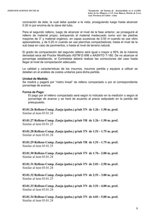 ESPECIFICACIONES TECNICAS “Instalación del Sistema de Alcantarillado en el AA.HH.
Señor de los Milagros y C.P. Casa Blanca, Distrito de Cerro
Azul, Provincia de Cañete - Lima
coronación de éste, la cual debe quedar a la vista, prosiguiendo luego hasta alcanzar
0.30 m por encima de la clave del tubo.
Para el segundo relleno, luego de alcanzar el nivel de la fase anterior, se proseguirá al
relleno de material propio, extrayendo el material inadecuado como son las piedras
mayores de 3” y material orgánico, en capas sucesivas de 0.50 m cuando se use vibro
apisonadores, y de 0.20 m cuando se use planchas compactadoras; hasta el nivel de la
sub base en caso de pavimentos, o hasta el nivel de terreno natural.
El grado de compactación del segundo relleno será igual o mayor a 95% de la máxima
densidad seca del Proctor Modificado ASTM D 698 o AASHTO T-180. De no alcanzar el
porcentaje establecido, el Contratista deberá realizar las correcciones del caso hasta
llegar al nivel de compactación adecuado.
La calidad y características de los insumos, insumos partida y equipos a utilizar se
detallan en el análisis de costos unitarios para dicha partida.
Unidad de Medida:
Se medirá y pagará por “metro lineal” de relleno compactado o por el correspondiente
porcentaje de avance.
Forma de Pago:
El pago por el relleno compactado será según lo indicado en la medición o según el
porcentaje de avance y se hará de acuerdo al precio estipulado en la partida del
presupuesto.
03.01.26 Relleno Comp. Zanja (pulso.) p/tub TN de 1.26 - 1.50 m. prof.
Similar al ítem 03.01.24
03.01.27 Relleno Comp. Zanja (pulso.) p/tub TR de 1.26 - 1.50 m. prof.
Similar al ítem 03.01.25
03.01.28 Relleno Comp. Zanja (pulso.) p/tub TN de 1.51 - 1.75 m. prof.
Similar al ítem 03.01.24
03.01.29 Relleno Comp. Zanja (pulso.) p/tub TR de 1.51 - 1.75 m. prof.
Similar al ítem 03.01.25
03.01.30 Relleno Comp. Zanja (pulso.) p/tub TN de 1.76 - 2.00 m. prof.
Similar al ítem 03.01.24
03.01.31 Relleno Comp. Zanja (pulso.) p/tub TN de 2.01 - 2.50 m. prof.
Similar al ítem 03.01.24
03.01.32 Relleno Comp. Zanja (pulso.) p/tub TN de 2.51 - 3.00 m. prof.
Similar al ítem 03.01.25
03.01.33 Relleno Comp. Zanja (pulso.) p/tub TN de 3.51 - 4.00 m. prof.
Similar al ítem 03.01.24
03.01.34 Relleno Comp. Zanja (pulso.) p/tub TN de 4.01 - 5.00 m. prof.
Similar al ítem 03.01.24
9
 