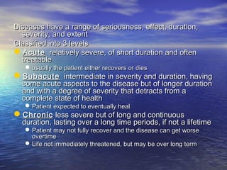 Diseases have a range of seriousness, effect, duration,Diseases have a range of seriousness, effect, duration,
severity, and extentseverity, and extent
Classified into 3 levelsClassified into 3 levels
AcuteAcute relatively severe, of short duration and oftenrelatively severe, of short duration and often
treatabletreatable
 usually the patient either recovers or diesusually the patient either recovers or dies
SubacuteSubacute intermediate in severity and duration, havingintermediate in severity and duration, having
some acute aspects to the disease but of longer durationsome acute aspects to the disease but of longer duration
and with a degree of severity that detracts from aand with a degree of severity that detracts from a
complete state of healthcomplete state of health
 Patient expected to eventually healPatient expected to eventually heal
ChronicChronic less severe but of long and continuousless severe but of long and continuous
duration, lasting over a long time periods, if not a lifetimeduration, lasting over a long time periods, if not a lifetime
 Patient may not fully recover and the disease can get worsePatient may not fully recover and the disease can get worse
overtimeovertime
 Life not immediately threatened, but may be over long termLife not immediately threatened, but may be over long term
 