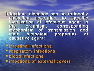Infectious diseases can be rationallyInfectious diseases can be rationally
classified according to specificclassified according to specific
localization of infectious agent inlocalization of infectious agent in
the organism, correspondingthe organism, corresponding
mechanism of transmission andmechanism of transmission and
main biological properties ofmain biological properties of
causative agent:causative agent:
 intestinal infectionsintestinal infections
 respiratory infectionsrespiratory infections
 blood infectionsblood infections
 infections ofinfections of external coversexternal covers
 