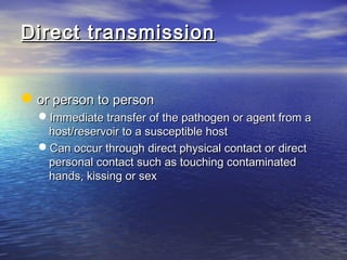 Direct transmissionDirect transmission
or person to personor person to person
Immediate transfer of the pathogen or agent from aImmediate transfer of the pathogen or agent from a
host/reservoir to a susceptible hosthost/reservoir to a susceptible host
Can occur through direct physical contact or directCan occur through direct physical contact or direct
personal contact such as touching contaminatedpersonal contact such as touching contaminated
hands, kissing or sexhands, kissing or sex
 