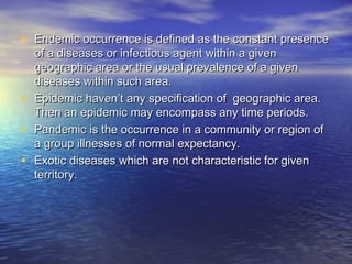 • Endemic occurrence is defined as the constant presenceEndemic occurrence is defined as the constant presence
of a diseases or infectious agent within a givenof a diseases or infectious agent within a given
geographic area or the usual prevalence of a givengeographic area or the usual prevalence of a given
diseases within such area.diseases within such area.
• Epidemic haven’t any specification of geographic area.Epidemic haven’t any specification of geographic area.
Then an epidemic may encompass any time periods.Then an epidemic may encompass any time periods.
• Pandemic is the occurrence in a community or region ofPandemic is the occurrence in a community or region of
a group illnesses of normal expectancy.a group illnesses of normal expectancy.
• Exotic diseases which are not characteristic for givenExotic diseases which are not characteristic for given
territory.territory.
 