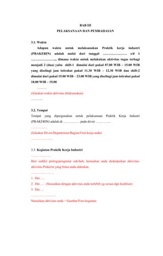 BAB III
PELAKSANAAN DAN PEMBAHASAN
3.1. Waktu
Adapun waktu untuk melaksanakan Praktik kerja industri
(PRAKERIN) adalah mulai dari tanggal …………………. s/d 1
………………….., dimana waktu untuk melakukan aktivitas tugas terbagi
menjadi 2 (dua) yaitu shift-1 dimulai dari pukul 07.00 WIB – 15.00 WIB
yang diselingi jam istirahat pukul 11.30 WIB – 12.30 WIB dan shift-2
dimulai dari pukul 15.00 WIB – 23.00 WIB yang diselingi jam istirahat pukul
18.00 WIB – 19.00
………
(Jelaskan waktu aktivitas dilaksanakan)
………..
3.2. Tempat
Tempat yang dipergunakan untuk pelaksanaan Praktik Kerja Industri
(PRAKERIN) adalah di …………… pada divisi …………..
……………
(Jelaskan Divisi/Departemen/Bagian/Unit kerja anda)
………………..
3.3. Kegiatan Praktik Kerja Industri
………………
Beri sedikit prolog/pengantar sub-bab, kemudian anda deskripsikan aktivitas-
aktivitas Prakerin yang biasa anda alakukan
…………………
1. Dst…..
2. Dst….. (Sesuaikan dengan aktivitas anda terlebih yg sesuai dgn keahlian)
3. Dst….
…………………..
Narasikan aktivitas anda + Gambar/Foto kegiatan
 