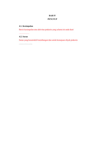 BAB IV
PENUTUP
4.1. Kesimpulan
Berisi kesimpulan atas aktivitas prakerin yang selama ini anda ikuti
……………
4.2. Saran
Saran yang konstruktif-membangun dan untuk kemajuan obyek prakerin
………………..
 