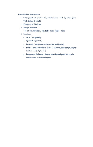 Aturan Dalam Penyusunan
1. Setting (dalam bentuk Softcopy dulu, kalau sudah diperiksa guru
TKJ-silakan di cetak)
2. Kertas A4 & 70 Gram
3. Margin Halaman :
Top : 3 cm, Bottom : 3 cm, Left : 4 cm, Right : 3 cm
4. Penataan
 Style : No Spacing
 Spasi/ Paragraf : 1,5
 Perataan / alignment : Justify (rata kiri-kanan)
 Font : TimesNewRoman. Size : 12 (kecuali judul (14 pt, 16 pt) /
ketikan bab (14 pt, 16pt)
 Penomoran Halaman : Kanan atas (kecuali pada hal yg ada
tulisan “bab” : bawah-tengah)
 