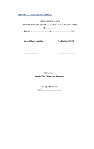 CONTOH HALAMAN PENGESAHAAN
LEMBAR PENGESAHAN
LAPORAN KEGIATAN PRAKTEK KERJA INDUSTRI (PRAKERIN)
DI ……………..
Tanggal ………………………. s/d ………………………… 2014
Ketua Bidang Keahlian Pembimbing DU/DI
............................... ……………………….
Menyetujui :
Kepala SMK Diponegoro Tumpang
Drs. Agus Moh Yasin
NIP. ………………………….
 