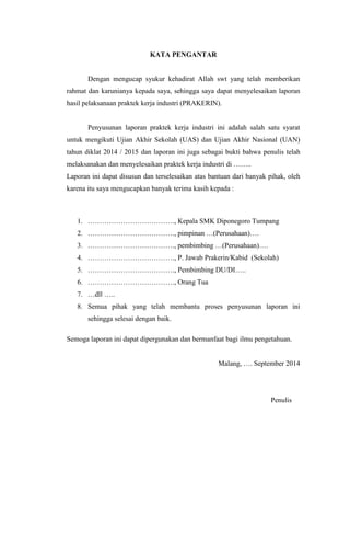 KATA PENGANTAR
Dengan mengucap syukur kehadirat Allah swt yang telah memberikan
rahmat dan karunianya kepada saya, sehingga saya dapat menyelesaikan laporan
hasil pelaksanaan praktek kerja industri (PRAKERIN).
Penyusunan laporan praktek kerja industri ini adalah salah satu syarat
untuk mengikuti Ujian Akhir Sekolah (UAS) dan Ujian Akhir Nasional (UAN)
tahun diklat 2014 / 2015 dan laporan ini juga sebagai bukti bahwa penulis telah
melaksanakan dan menyelesaikan praktek kerja industri di ……..
Laporan ini dapat disusun dan terselesaikan atas bantuan dari banyak pihak, oleh
karena itu saya mengucapkan banyak terima kasih kepada :
1. ………………………………., Kepala SMK Diponegoro Tumpang
2. ………………………………., pimpinan …(Perusahaan)….
3. ………………………………., pembimbing …(Perusahaan)….
4. ………………………………., P. Jawab Prakerin/Kabid (Sekolah)
5. ………………………………., Pembimbing DU/DI…..
6. ………………………………., Orang Tua
7. …dll …..
8. Semua pihak yang telah membantu proses penyusunan laporan ini
sehingga selesai dengan baik.
Semoga laporan ini dapat dipergunakan dan bermanfaat bagi ilmu pengetahuan.
Malang, …. September 2014
Penulis
 