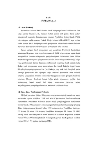 BAB I
PENDAHULUAN
1.1 Latar Belakang
Setiap siswa lulusan SMK dituntut untuk mempunyai suatu keahlian dan siap
kerja Karena lulusan SMK biasanya belum diakui oleh pihak dunia usaha/
industri,oleh karena itu diadakan suatu program Pendidikan Sistem Ganda (PSG)
yaitu dengan melaksanakan Praktek Kerja Industri (PRAKERIN) agar setiap
siswa lulusan SMK mempunyai suatu pengalaman dalam dunia usaha sebelum
memasuki duania usaha tersebut secara nyata setelah lulus sekolah.
Sesuai dengan hasil pengamatan dan penelitian Direktorat Pendidikan
Menengah Kejuruan, pola penyelenggaraan di SMK belum secara tegas dapat
menghasilkan tamatan sebagaimana yang diharapkan. Hal tersebut dapat dilihat
dari kondisi pembelajaran yang belum kondusif untuk menghasilkan tenaga kerja
yang professional, karena keahlian professional seseorang tidak semata-mata
diukur oleh penguasaan unsur pengetahuan dan teknik bekerja, tetapi harus
dilengkapi dengan penguasaan kiat (arts) bekerja yang baik. Ada dua pihak yaitu
lembaga pendidikan dan lapangan kerja (industri/ perusahaan atau instansi
tertentu) yang secara bersama-sama menyelenggarakan suatu program keahlian
kejuruan. Dengan demikian kedua belah pihak seharusnya terlibat dan
bertanggung jawab mulai dari tahap perencanaan program, tahap
penyelenggaraan, sampai penilaian dan penentuan kelulusan siswa.
1.2 Dasar-dasar Pelaksanaan Prakerin
Melihat kenyataan diatas, Dikmenjur menetapkan strategi operasional yang
berdasarka kepada kebijakan “Link and Match” (kesesuaian dan kesepadanan)
Kementerian Pendidikan Nasional dalam model penyelenggaraan Pendidikan
Sistem Ganda. Pelaksanaannya sesuai dengan ketentuan-ketentuan yang tertuang
dalam Undang-undang Nomor 2 tahun 1989 tentang sistem Pendidikan Nasional,
PP Nomor 20 tahun 1990 tentang Pendidikan Menengah, PP Nomor 39 1992
tentang Peran serta Masyarakat dalam Pendidikan Nasional, Keputusan Menteri
Nomor 080/U/1992 tentang Sekolah Menengah Kejuruan dan Keputusan Menteri
Nomor 080/U/1993 tentang kurikulum SMK.
 