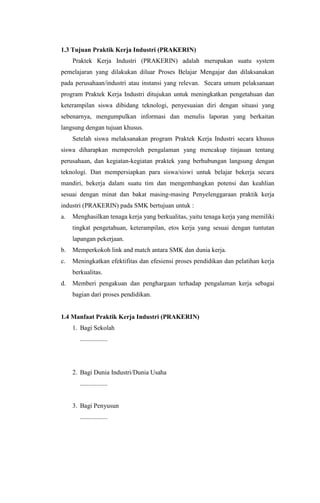 1.3 Tujuan Praktik Kerja Industri (PRAKERIN)
Praktek Kerja Industri (PRAKERIN) adalah merupakan suatu system
pemelajaran yang dilakukan diluar Proses Belajar Mengajar dan dilaksanakan
pada perusahaan/industri atau instansi yang relevan. Secara umum pelaksanaan
program Praktek Kerja Industri ditujukan untuk meningkatkan pengetahuan dan
keterampilan siswa dibidang teknologi, penyesuaian diri dengan situasi yang
sebenarnya, mengumpulkan informasi dan menulis laporan yang berkaitan
langsung dengan tujuan khusus.
Setelah siswa melaksanakan program Praktek Kerja Industri secara khusus
siswa diharapkan memperoleh pengalaman yang mencakup tinjauan tentang
perusahaan, dan kegiatan-kegiatan praktek yang berhubungan langsung dengan
teknologi. Dan mempersiapkan para siswa/siswi untuk belajar bekerja secara
mandiri, bekerja dalam suatu tim dan mengembangkan potensi dan keahlian
sesuai dengan minat dan bakat masing-masing Penyelenggaraan praktik kerja
industri (PRAKERIN) pada SMK bertujuan untuk :
a. Menghasilkan tenaga kerja yang berkualitas, yaitu tenaga kerja yang memiliki
tingkat pengetahuan, keterampilan, etos kerja yang sesuai dengan tuntutan
lapangan pekerjaan.
b. Memperkokoh link and match antara SMK dan dunia kerja.
c. Meningkatkan efektifitas dan efesiensi proses pendidikan dan pelatihan kerja
berkualitas.
d. Memberi pengakuan dan penghargaan terhadap pengalaman kerja sebagai
bagian dari proses pendidikan.
1.4 Manfaat Praktik Kerja Industri (PRAKERIN)
1. Bagi Sekolah
.................
2. Bagi Dunia Industri/Dunia Usaha
.................
3. Bagi Penyusun
.................
 