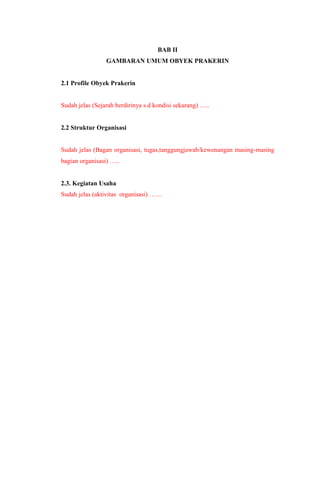BAB II
GAMBARAN UMUM OBYEK PRAKERIN
2.1 Profile Obyek Prakerin
Sudah jelas (Sejarah berdirinya s.d kondisi sekarang) …..
2.2 Struktur Organisasi
Sudah jelas (Bagan organisasi, tugas,tanggungjawab/kewenangan masing-masing
bagian organisasi) …..
2.3. Kegiatan Usaha
Sudah jelas (aktivitas organisasi) ……
 