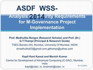 Prof. Madhulika Bangre (Research Scholar) and Prof. (Dr.)
G.T.Thampi (Principal & Research Guide)
TSEC,Bandra (W), Mumbai, University Of Mumbai, INDIA
bmadhulika03@gmail.com,gtthampi@yahoo.com
Kapil Kant Kamal and Manish Kumar
Centre for Development of Advanced Computing (C-DAC), Mumbai,
India
kapil@cdac. in, kmanish@cdac. in
Analysis of Security Requirements
for M-Governance Project
Implementation
ASDF WSS-
2014
31-12-2014
 