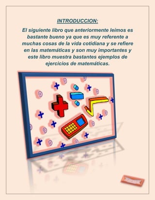 INTRODUCCION:
El siguiente libro que anteriormente leímos es
  bastante bueno ya que es muy referente a
muchas cosas de la vida cotidiana y se refiere
en las matemáticas y son muy importantes y
   este libro muestra bastantes ejemplos de
           ejercicios de matemáticas.
 