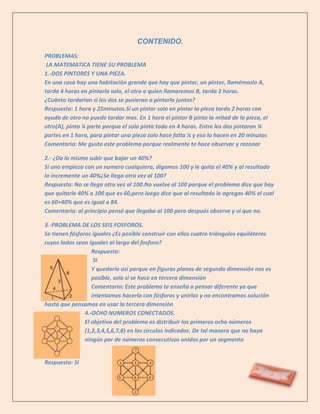 CONTENIDO.
PROBLEMAS:
 LA MATEMATICA TIENE SU PROBLEMA
1.-DOS PINTORES Y UNA PIEZA.
En una casa hay una habitación grande que hay que pintar, un pintor, llamémoslo A,
tarda 4 horas en pintarla solo, el otro a quien llamaremos B, tarda 2 horas.
¿Cuánto tardarían si los dos se pusieran a pintarla juntos?
Respuesta: 1 hora y 25minutos.Si un pintor solo en pintar la pieza tarda 2 horas con
ayuda de otro no puede tardar mas. En 1 hora el pintor B pinta la mitad de la pieza, el
otro(A), pinta ¼ parte porque el solo pinta todo en 4 horas. Entre los dos pintaron ¾
partes en 1 hora, para pintar una pieza solo hace falta ¼ y eso lo hacen en 20 minutos
Comentario: Me gusto este problema porque realmente te hace observar y razonar

2.- ¿Da lo mismo subir que bajar un 40%?
Si uno empieza con un numero cualquiera, digamos 100 y le quita el 40% y al resultado
lo incremente un 40%¿Se llega otra vez al 100?
Respuesta: No se llega otra vez al 100.No vuelve al 100 porque el problema dice que hay
que quitarle 40% a 100 que es 60,pero luego dice que al resultado le agregas 40% el cual
es 60+40% que es igual a 84.
Comentario: al principio pensé que llegaba al 100 pero después observe y vi que no.

3.-PROBLEMA DE LOS SEIS FOSFOROS.
Se tienen fósforos iguales ¿Es posible construir con ellos cuatro triángulos equiláteros
cuyos lados sean iguales al largo del fosforo?
                   Respuesta:
                    Si
                   Y quedaría así porque en figuras planas de segunda dimensión nos es
                   posible, solo si se hace en tercera dimensión
                   Comentario: Este problema te enseña a pensar diferente ya que
                   intentamos hacerlo con fósforos y unirlos y no encontramos solución
hasta que pensamos en usar la tercera dimensión
                4.-OCHO NUMEROS CONECTADOS.
                El objetivo del problema es distribuir los primeros ocho números
                (1,2,3,4,5,6,7,8) en los círculos indicados. De tal manera que no haya
                ningún par de números consecutivos unidos por un segmento


Respuesta: Si
 