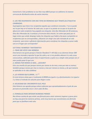 Comentario: Este problema se nos hizo muy difícil porque no sabíamos la manera
correcta de distribuirlo antes de varios intentos


5.-LOS TRES RESIPIENTES CON DOS TIPOS DE MONEDAS QUE TIENEN LAS ETIQUETAS
CAMBIADAS.
Supongamos que tiene tres recipientes iguales que contienen monedas. Y no se puede
ver lo que hay en el interior de cada uno. Lo que si se puede ver es que en la parte de
afuera de cada recipiente hay pegada una etiqueta. Una dice Monedas de 20 centavos,
Otra dice Monedas de 5 centavos y la tercera dice mezcla. Un señor que paso por el
lugar antes que usted, despego todas las etiquetas que había y las puso a propósito en
recipientes que no correspondían, ¿Alcanza con elegir una sola moneda de un solo
recipiente para tener suficiente información para reordenar las etiquetas y poner cada
una en el lugar que corresponda?

LECTURAS: NUMEROS Y MATEMATICA
1.-TIRAR 200 VECES UNA MONEDA
Esta lectura nos gusto porque el doctor theodore P. Hill dejo a sus alumnos lanzar 200
veces una moneda y apuntar lo que les salía y ver si era posible obtener 6 o más caras
consecutivas, sabiendo quien hizo el experimento y quien no a simple vista porque con el
azar puede pasar lo que sea.
2.-MENOS POR MENOS ES MAS… ¿SEGURO?
Esto nos enseño de que porque menos por menos te da mas y mas por mas es menos;
también porque menos por mas es menos y mas por menos es menos, y de qué manera
se aplicaba en la vida cotidiana

3.-¿ES VERDAD QUE 0,99999…=1
En esta lectura vimos que si realmente 0.99999 era igual a 1,y efectivamente si es igual a
1 y vimos el método de solución para llegar a este.

4.-VELOCIDAD DEL CRECIMIENTO DLEL PELO
Esta historia nos agrado porque ahora sabemos que aproximadamente el pelo de una
persona en promedio crece 1.5cm cada 30 días.

5.-FORMULAS PARA OBTENER NUMEROS PRIMOS
Nos dimos cuenta de que existe una fórmula para sacar números impares y pares pero
no hay una para los números primos, sería muy bueno que encontraran una fórmula
para que se facilitara más esto.
 