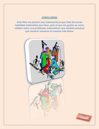 CONCLUSION.

  Este libro me pareció muy interesante ya que trata de mucha
 habilidad matemática que tiene, pero lo que me gustan es como
reflejan todos sus problemas matemáticos que también tenemos
           que resolver nosotros en nuestra vida diaria.
 