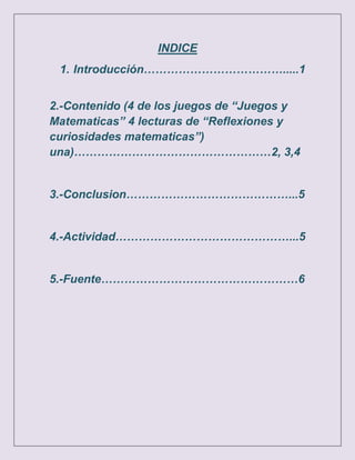 INDICE
 1. Introducción……………………………….....1


2.-Contenido (4 de los juegos de “Juegos y
Matematicas” 4 lecturas de “Reflexiones y
curiosidades matematicas”)
una)……………………………………………2, 3,4


3.-Conclusion……………………………………...5


4.-Actividad………………………………………...5


5.-Fuente……………………………………………6
 