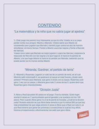 CONTENIDO
“La matemática y la niña que no sabía jugar al ajedrez”

1.- Este juego me pareció muy interesante ya que la niña: Violeta ve a su papa
perder contra sus amigos: Alberto y Marcelo. Violeta sabía que Alberto se
consideraba peor jugador que Marcelo y decidió jugar contra los dos de manera
simultánea, al mismo tiempo. Frente a Alberto usara las negras y frente a Marcelo
las blancas.
Violeta como sabe que Marcelo es mejor jugador y usara las blancas y esperara la
respuesta de Marcelo con las negras y lo que haga el, lo hará en la partida de
Alberto, y lo que haga Alberto lo hará en la partida con Marcelo, sabiendo que no
puede perder por lo menos contra Alberto.



            “Miranda, Gardner, el partido de tenis”
2.- Miranda y Rosemary jugaron un solo set de un partido de tenis, en el cual
Miranda salió victoriosa6-3, se quebraron el saque en total 5veces ¿Quién saco
primero? Primero saco Mariana, que gano 3 veces con su saque, Rosemary solo
gano 1 vez con su saque, y Mariana gano solo 3 veces de las 5, quiere decir que
Rosemary gano 2oportunidades.

                             ”División Justa”
3.-Alicia y Raúl apuestan 50 pesos en el juego: Tirar la moneda. Quien logre
acertar 4 veces en 7 oportunidades será el ganador y se quedara con los 100
pesos. Pero cuando Alicia gana 3 a 2 se le pierde la moneda, ¿Cuál es la división
justa? Nuestra solución es que Alicia tiene derecho a por lo menos $50 ya que hay
más probabilidad de que salga primero 4 veces a Alicia que a Raúl con solo 2, ya
que Raúl tendría que ganar las próximas 2 consecutivas lo cual es muy difícil,
Hicimos el experimenta y efectivamente nos salió que gano Alicia.
 