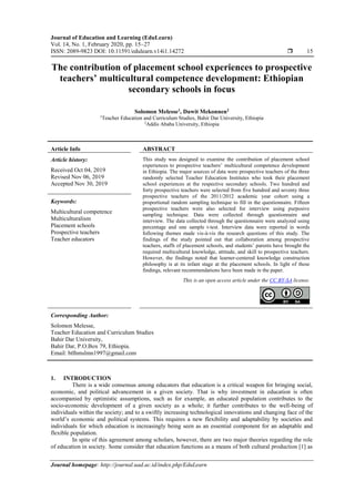 Journal of Education and Learning (EduLearn)
Vol. 14, No. 1, February 2020, pp. 15~27
ISSN: 2089-9823 DOI: 10.11591/edulearn.v14i1.14272  15
Journal homepage: http://journal.uad.ac.id/index.php/EduLearn
The contribution of placement school experiences to prospective
teachers’ multicultural competence development: Ethiopian
secondary schools in focus
Solomon Melesse1
, Dawit Mekonnen2
1
Teacher Education and Curriculum Studies, Bahir Dar University, Ethiopia
2
Addis Ababa University, Ethiopia
Article Info ABSTRACT
Article history:
Received Oct 04, 2019
Revised Nov 06, 2019
Accepted Nov 30, 2019
This study was designed to examine the contribution of placement school
experiences to prospective teachers’ multicultural competence development
in Ethiopia. The major sources of data were prospective teachers of the three
randomly selected Teacher Education Institutes who took their placement
school experiences at the respective secondary schools. Two hundred and
forty prospective teachers were selected from five hundred and seventy three
prospective teachers of the 2011/2012 academic year cohort using a
proportional random sampling technique to fill in the questionnaire. Fifteen
prospective teachers were also selected for interview using purposive
sampling technique. Data were collected through questionnaire and
interview. The data collected through the questionnaire were analyzed using
percentage and one sample t-test. Interview data were reported in words
following themes made vis-à-vis the research questions of this study. The
findings of the study pointed out that collaboration among prospective
teachers, staffs of placement schools, and students’ parents have brought the
required multicultural knowledge, attitude, and skill to prospective teachers.
However, the findings noted that learner-centered knowledge construction
philosophy is at its infant stage at the placement schools. In light of these
findings, relevant recommendations have been made in the paper.
Keywords:
Multicultural competence
Multiculturalism
Placement schools
Prospective teachers
Teacher educators
This is an open access article under the CC BY-SA license.
Corresponding Author:
Solomon Melesse,
Teacher Education and Curriculum Studies
Bahir Dar University,
Bahir Dar, P.O.Box 79, Ethiopia.
Email: btlhmslmn1997@gmail.com
1. INTRODUCTION
There is a wide consensus among educators that education is a critical weapon for bringing social,
economic, and political advancement in a given society. That is why investment in education is often
accompanied by optimistic assumptions, such as for example, an educated population contributes to the
socio-economic development of a given society as a whole; it further contributes to the well-being of
individuals within the society; and to a swiftly increasing technological innovations and changing face of the
world’s economic and political systems. This requires a new flexibility and adaptability by societies and
individuals for which education is increasingly being seen as an essential component for an adaptable and
flexible population.
In spite of this agreement among scholars, however, there are two major theories regarding the role
of education in society. Some consider that education functions as a means of both cultural production [1] as
 