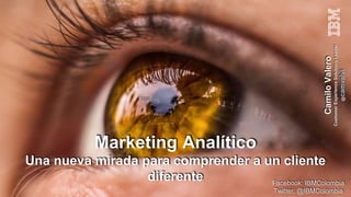 Marketing Analítico
Una nueva mirada para comprender a un cliente
diferente
CamiloValero
CustomerExperienceSolutionsLeader
@camvalvi
Facebook: IBMColombia
Twitter: @IBMColombia
 