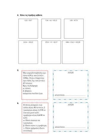 4. Κάνε τις πράξεις κάθετα.
5.
6.
3,22 + 26,7 7,36 + 4,1 + 62,12 128 – 87,75
213,4 – 105,22 125,8 + 11 + 82,17 1008 + 514,3 + 812,28
Μια καμηλοπάρδαλη έχει
ύψος 6,18 μ. και ζυγίζει
1.856κ. Ένας ελέφαντας
έχει ύψος 3 μ. και ζυγίζει
4,5 τόνους.
Βρες τη διαφορά
α. ύψους
β. βάρους
ανάμεσα στα δύο ζώα.
ΛΥΣΗ
ΑΠΑΝΤΗΣΗ:…………………………………
……………………………………………………
Η Άννα αγόρασε ένα
γάλα αξίας 80 λεπτών, 2
γιαούρτια αξίας 1,15 € το
ένα και μισό κιλό
γραβιέρα αξίας 8,60 € το
κιλό.
α. Πόσο έκαναν τα
γιαούρτια;
β. Πόσο έκανε η γραβιέρα;
γ. Πόσα χρήματα έδωσε
συνολικά;
ΛΥΣΗ
ΑΠΑΝΤΗΣΗ:…………………………………
……………………………………………………
 